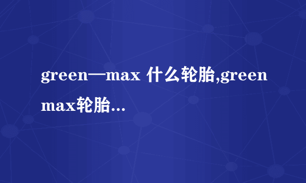 green—max 什么轮胎,greenmax轮胎是什么牌子