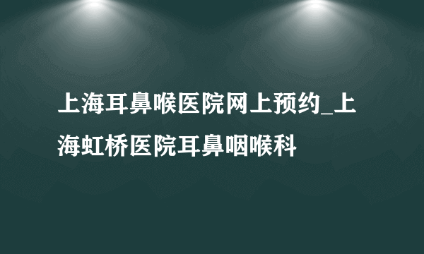 上海耳鼻喉医院网上预约_上海虹桥医院耳鼻咽喉科