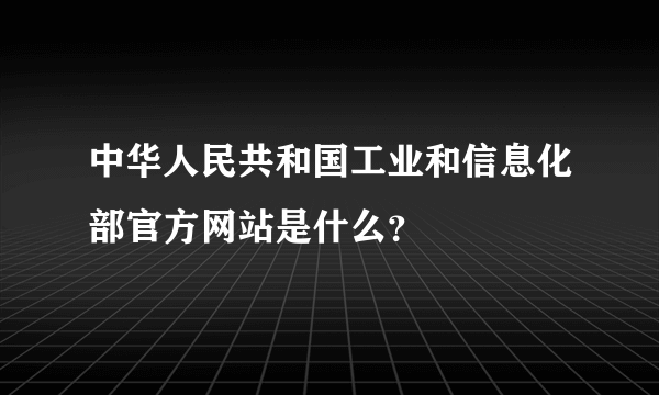 中华人民共和国工业和信息化部官方网站是什么？