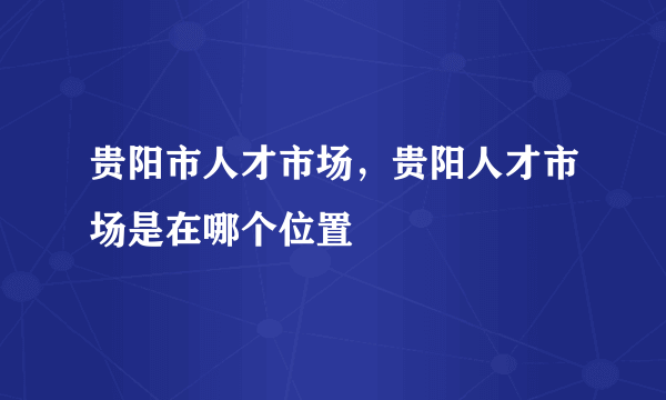 贵阳市人才市场，贵阳人才市场是在哪个位置