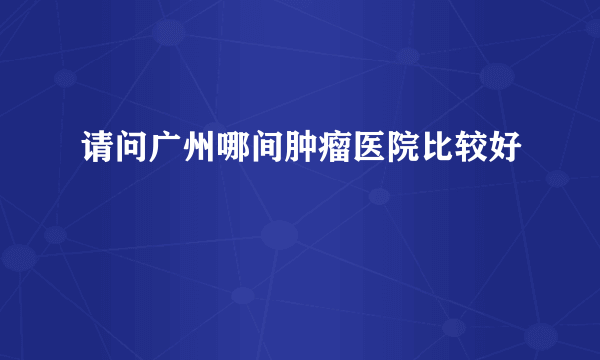 请问广州哪间肿瘤医院比较好