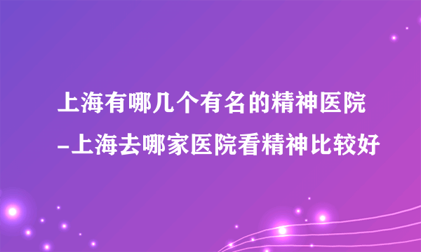 上海有哪几个有名的精神医院-上海去哪家医院看精神比较好