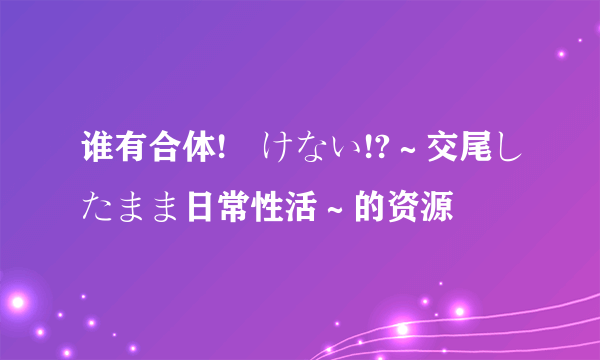 谁有合体!抜けない!?～交尾したまま日常性活～的资源