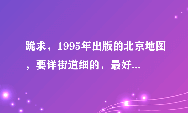 跪求，1995年出版的北京地图，要详街道细的，最好是电子版~~谢谢了