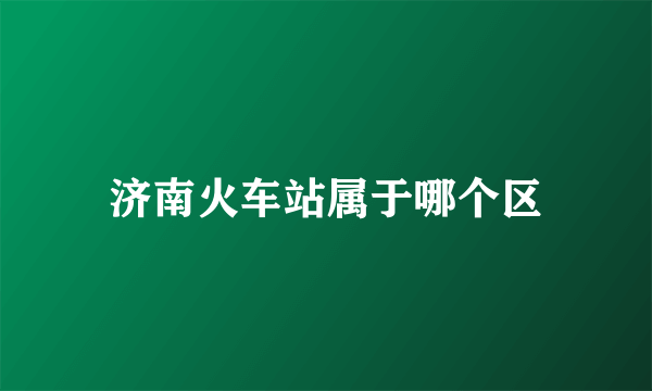 济南火车站属于哪个区