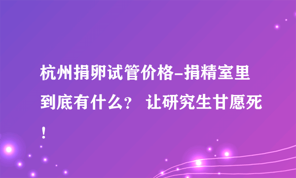 杭州捐卵试管价格-捐精室里到底有什么？ 让研究生甘愿死！