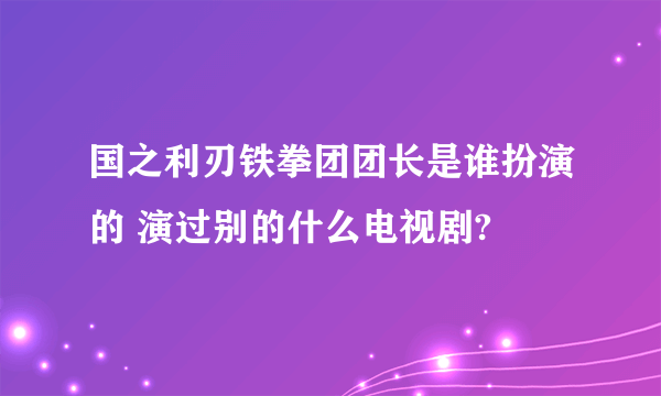 国之利刃铁拳团团长是谁扮演的 演过别的什么电视剧?