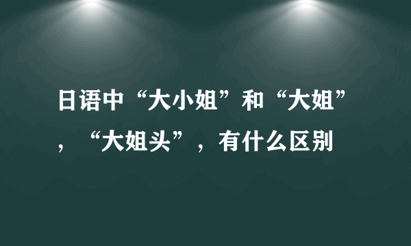 日语中“大小姐”和“大姐”，“大姐头”，有什么区别