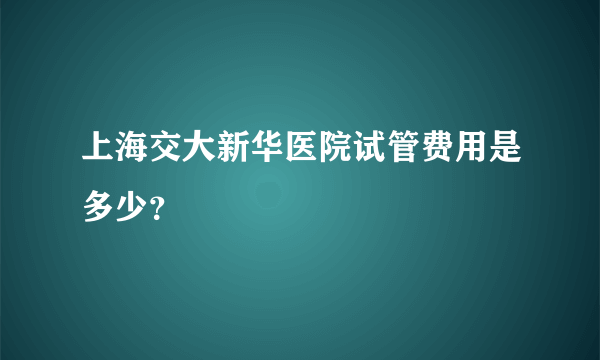 上海交大新华医院试管费用是多少？