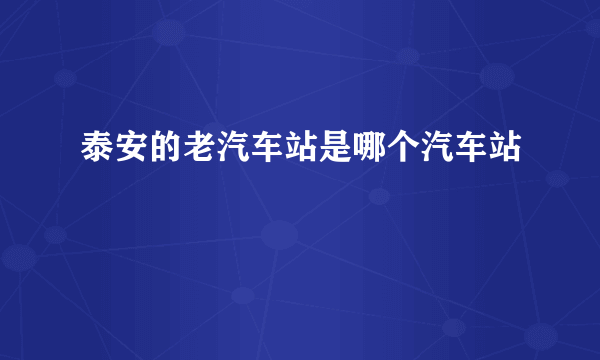 泰安的老汽车站是哪个汽车站