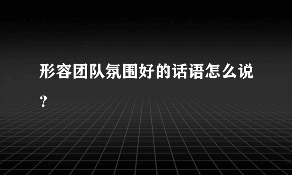 形容团队氛围好的话语怎么说？