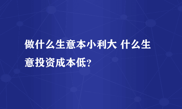 做什么生意本小利大 什么生意投资成本低？