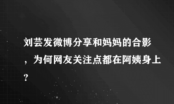 刘芸发微博分享和妈妈的合影，为何网友关注点都在阿姨身上？