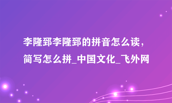 李隆郅李隆郅的拼音怎么读，简写怎么拼_中国文化_飞外网