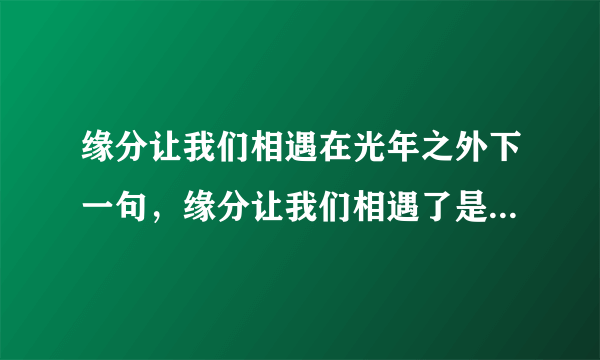 缘分让我们相遇在光年之外下一句，缘分让我们相遇了是意外,命运却让我们是