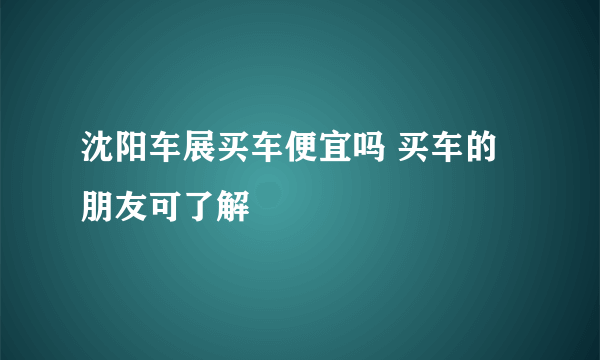 沈阳车展买车便宜吗 买车的朋友可了解