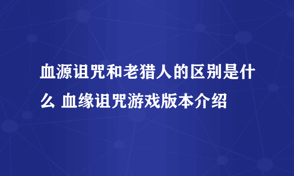 血源诅咒和老猎人的区别是什么 血缘诅咒游戏版本介绍