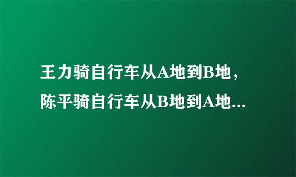 王力骑自行车从A地到B地，陈平骑自行车从B地到A地，两人都沿着一条公路匀速前进，已知两人在上午8时同时