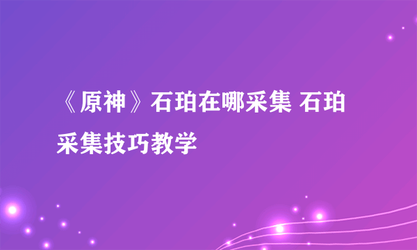 《原神》石珀在哪采集 石珀采集技巧教学