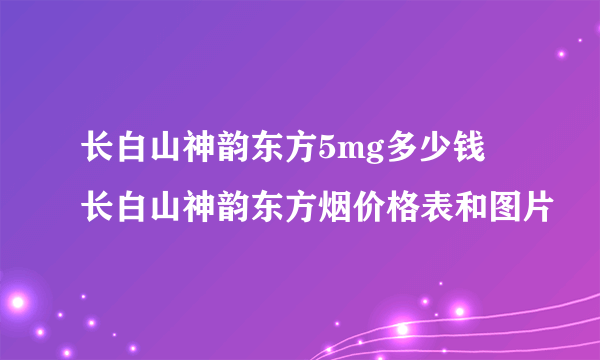 长白山神韵东方5mg多少钱 长白山神韵东方烟价格表和图片