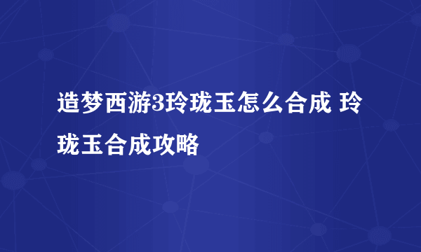 造梦西游3玲珑玉怎么合成 玲珑玉合成攻略