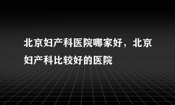 北京妇产科医院哪家好，北京妇产科比较好的医院