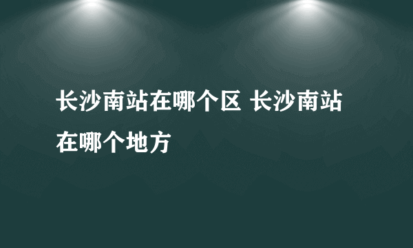 长沙南站在哪个区 长沙南站在哪个地方