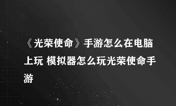 《光荣使命》手游怎么在电脑上玩 模拟器怎么玩光荣使命手游