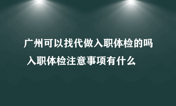 广州可以找代做入职体检的吗 入职体检注意事项有什么