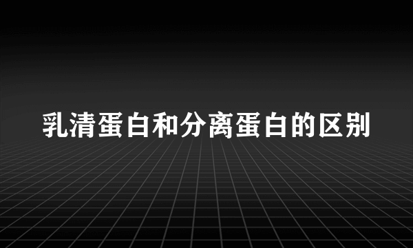 乳清蛋白和分离蛋白的区别