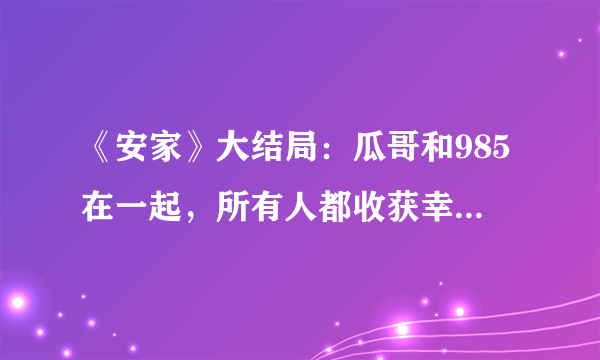 《安家》大结局：瓜哥和985在一起，所有人都收获幸福，圆满