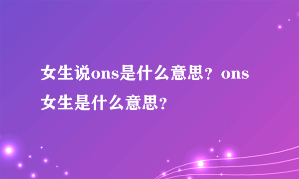 女生说ons是什么意思？ons女生是什么意思？