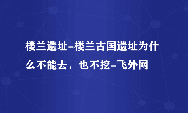 楼兰遗址-楼兰古国遗址为什么不能去，也不挖-飞外网