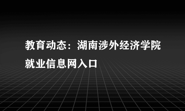 教育动态：湖南涉外经济学院就业信息网入口