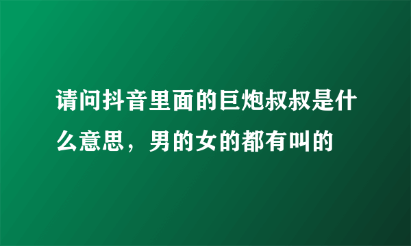 请问抖音里面的巨炮叔叔是什么意思，男的女的都有叫的