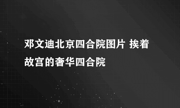 邓文迪北京四合院图片 挨着故宫的奢华四合院