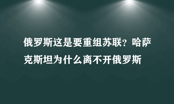 俄罗斯这是要重组苏联？哈萨克斯坦为什么离不开俄罗斯