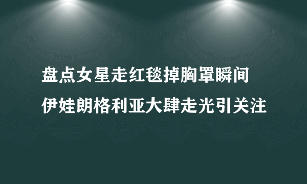 盘点女星走红毯掉胸罩瞬间 伊娃朗格利亚大肆走光引关注