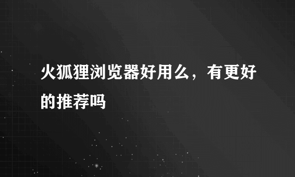 火狐狸浏览器好用么，有更好的推荐吗