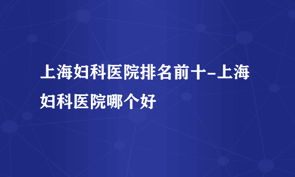 上海妇科医院排名前十-上海妇科医院哪个好