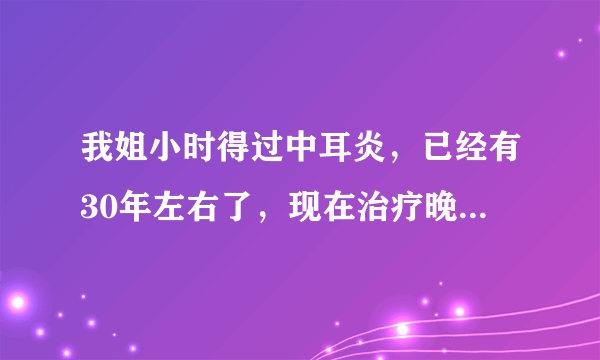 我姐小时得过中耳炎，已经有30年左右了，现在治疗晚吗？还能治吗？敬请专家回复。谢谢！