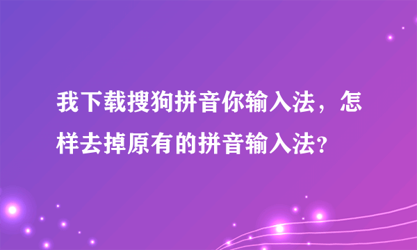 我下载搜狗拼音你输入法，怎样去掉原有的拼音输入法？