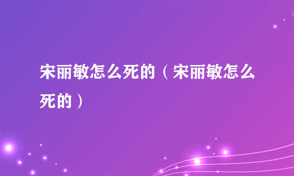 宋丽敏怎么死的（宋丽敏怎么死的）