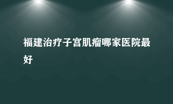 福建治疗子宫肌瘤哪家医院最好