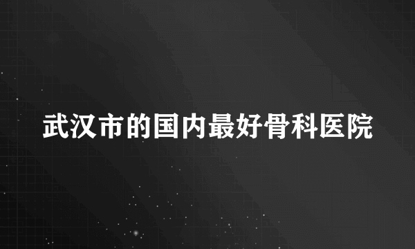 武汉市的国内最好骨科医院