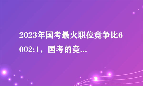 2023年国考最火职位竞争比6002:1，国考的竞争压力有多大？