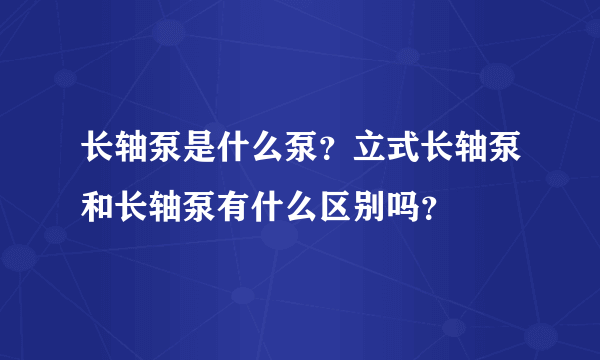 长轴泵是什么泵？立式长轴泵和长轴泵有什么区别吗？