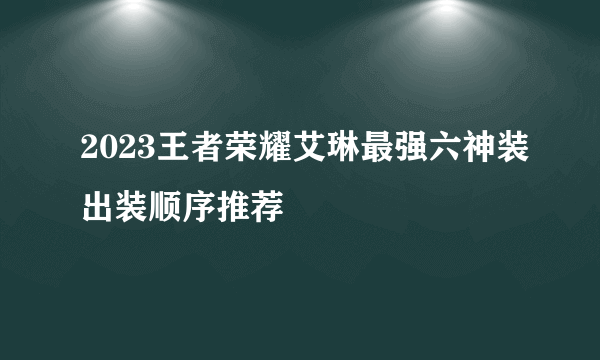 2023王者荣耀艾琳最强六神装出装顺序推荐