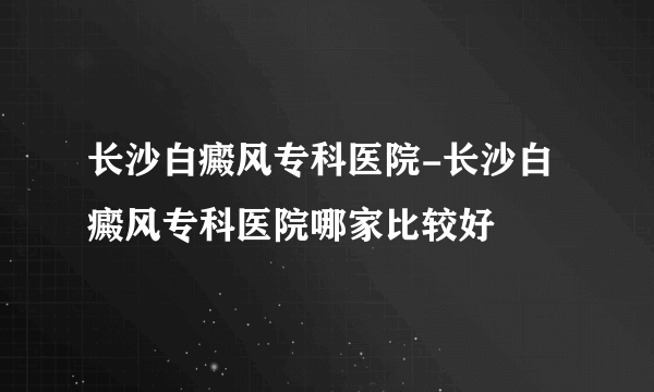 长沙白癜风专科医院-长沙白癜风专科医院哪家比较好