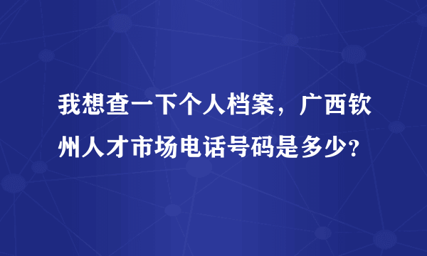 我想查一下个人档案，广西钦州人才市场电话号码是多少？